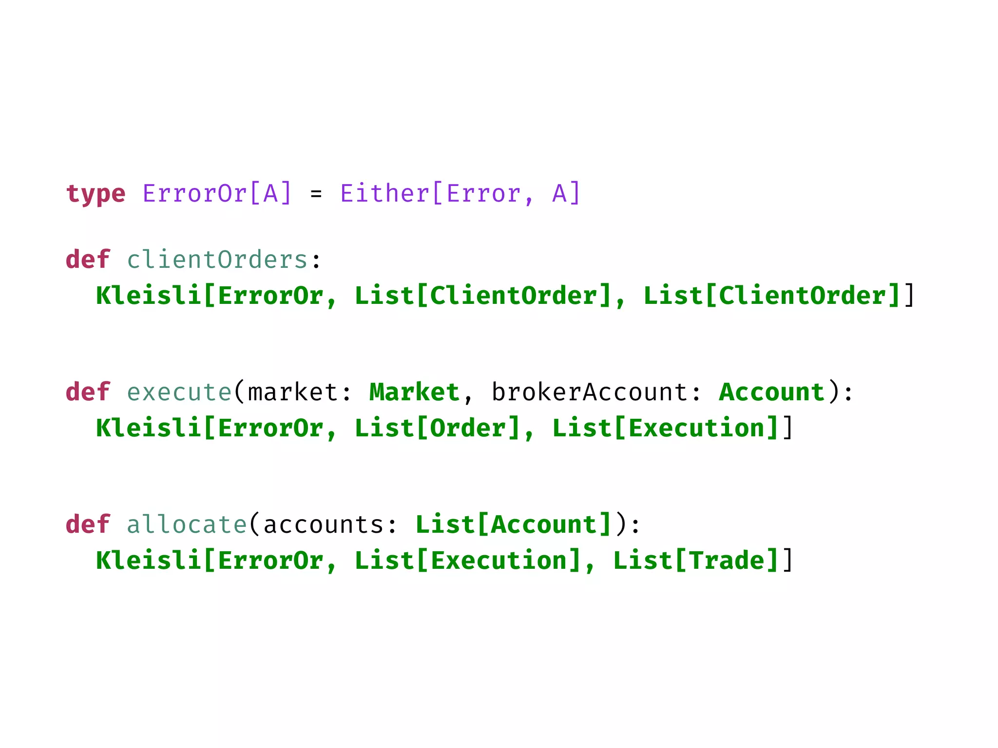 type ErrorOr[A] = Either[Error, A]
def clientOrders:
Kleisli[ErrorOr, List[ClientOrder], List[ClientOrder]]
def execute(market: Market, brokerAccount: Account):
Kleisli[ErrorOr, List[Order], List[Execution]]
def allocate(accounts: List[Account]):
Kleisli[ErrorOr, List[Execution], List[Trade]]
 