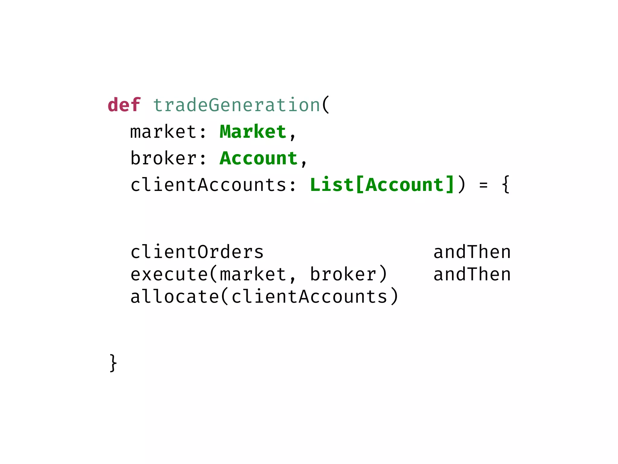 def tradeGeneration(
market: Market,
broker: Account,
clientAccounts: List[Account]) = {
clientOrders andThen
execute(market, broker) andThen
allocate(clientAccounts)
}
 