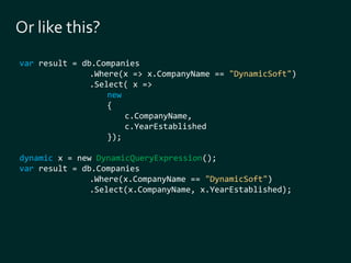 var result = db.Companies 
.Where(x => x.CompanyName == "DynamicSoft") 
.Select( x => 
new 
{ 
c.CompanyName, 
c.YearEstablished 
}); 
dynamic x = new DynamicQueryExpression(); 
var result = db.Companies 
.Where(x.CompanyName == "DynamicSoft") 
.Select(x.CompanyName, x.YearEstablished); 
 