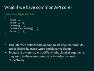 interface IQueryBuilder 
{ 
From(...); 
Where(...); 
OrderBy(...); 
OrderByDescending(...); 
Select(...); 
} 
• This interface defines core operation set of our internal DSL 
and is shared by static typed and dynamic clients 
• Typed and dynamic clients differ in what kind of arguments 
they send to the operations: static typed or dynamic 
respectively 
 
