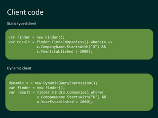 Static typed client 
var finder = new Finder(); 
var result = finder.Find<Companies>().Where(x => 
x.CompanyName.StartsWith("D") && 
x.YearEstablished > 2000); 
dynamic x = new DynamicQueryExpression(); 
var finder = new Finder(); 
var result = finder.Find(x.Companies).Where( 
x.CompanyName.StartsWith("D") && 
x.YearEstablished > 2000); 
Dynamic client 
 