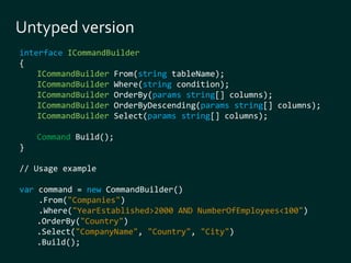 interface ICommandBuilder 
{ 
ICommandBuilder From(string tableName); 
ICommandBuilder Where(string condition); 
ICommandBuilder OrderBy(params string[] columns); 
ICommandBuilder OrderByDescending(params string[] columns); 
ICommandBuilder Select(params string[] columns); 
Command Build(); 
} 
// Usage example 
var command = new CommandBuilder() 
.From("Companies") 
.Where("YearEstablished>2000 AND NumberOfEmployees<100") 
.OrderBy("Country") 
.Select("CompanyName", "Country", "City") 
.Build(); 
 