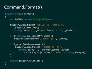 private string Format() 
{ 
var builder = new StringBuilder(); 
builder.AppendFormat("SELECT {0} FROM {1}", 
_selectColumns.Any() ? 
string.Join(",", _selectColumns) : "*", _table); 
if (!string.IsNullOrEmpty(_where)) 
builder.AppendFormat(" WHERE {0}", _where); 
if (_orderByColumns.Any()) { 
builder.AppendFormat(" ORDER BY {0}", 
string.Join(",", _orderByColumns.Select( 
x => x.Key + (x.Value ? " DESC" : string.Empty)))); 
} 
return builder.ToString(); 
} 
 