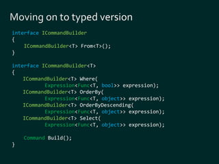 interface ICommandBuilder 
{ 
ICommandBuilder<T> From<T>(); 
} 
interface ICommandBuilder<T> 
{ 
ICommandBuilder<T> Where( 
Expression<Func<T, bool>> expression); 
ICommandBuilder<T> OrderBy( 
Expression<Func<T, object>> expression); 
ICommandBuilder<T> OrderByDescending( 
Expression<Func<T, object>> expression); 
ICommandBuilder<T> Select( 
Expression<Func<T, object>> expression); 
Command Build(); 
} 
 