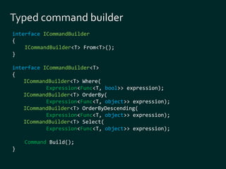 interface ICommandBuilder 
{ 
ICommandBuilder<T> From<T>(); 
} 
interface ICommandBuilder<T> 
{ 
ICommandBuilder<T> Where( 
Expression<Func<T, bool>> expression); 
ICommandBuilder<T> OrderBy( 
Expression<Func<T, object>> expression); 
ICommandBuilder<T> OrderByDescending( 
Expression<Func<T, object>> expression); 
ICommandBuilder<T> Select( 
Expression<Func<T, object>> expression); 
Command Build(); 
} 
 