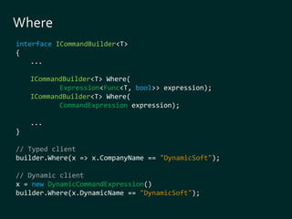 interface ICommandBuilder<T> 
{ 
... 
ICommandBuilder<T> Where( 
Expression<Func<T, bool>> expression); 
ICommandBuilder<T> Where( 
CommandExpression expression); 
... 
} 
// Typed client 
builder.Where(x => x.CompanyName == "DynamicSoft"); 
// Dynamic client 
x = new DynamicCommandExpression() 
builder.Where(x.DynamicName == "DynamicSoft"); 
 