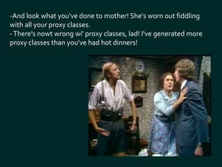 -And look what you've done to mother! She's worn out fiddling 
with all your proxy classes. 
- There's nowt wrong wi' proxy classes, lad! I've generated more 
proxy classes than you've had hot dinners! 
 
