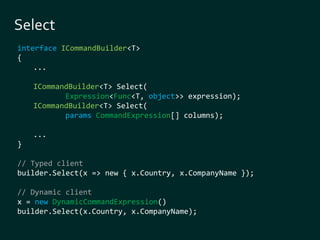 interface ICommandBuilder<T> 
{ 
... 
ICommandBuilder<T> Select( 
Expression<Func<T, object>> expression); 
ICommandBuilder<T> Select( 
params CommandExpression[] columns); 
... 
} 
// Typed client 
builder.Select(x => new { x.Country, x.CompanyName }); 
// Dynamic client 
x = new DynamicCommandExpression() 
builder.Select(x.Country, x.CompanyName); 
 