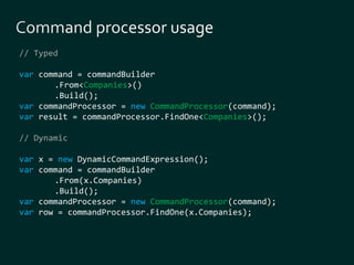 // Typed 
var command = commandBuilder 
.From<Companies>() 
.Build(); 
var commandProcessor = new CommandProcessor(command); 
var result = commandProcessor.FindOne<Companies>(); 
// Dynamic 
var x = new DynamicCommandExpression(); 
var command = commandBuilder 
.From(x.Companies) 
.Build(); 
var commandProcessor = new CommandProcessor(command); 
var row = commandProcessor.FindOne(x.Companies); 
 