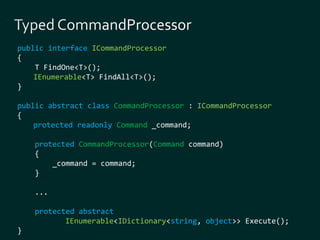 public interface ICommandProcessor 
{ 
T FindOne<T>(); 
IEnumerable<T> FindAll<T>(); 
} 
public abstract class CommandProcessor : ICommandProcessor 
{ 
protected readonly Command _command; 
protected CommandProcessor(Command command) 
{ 
_command = command; 
} 
... 
protected abstract 
IEnumerable<IDictionary<string, object>> Execute(); 
} 
 