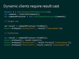 dynamic x = new DynamicCommandExpression(); 
var command = SelectAllCommand(); 
var commandProcessor = new FakeCommandProcessor(command); 
// Single row 
var result = commandProcessor.FindOne(); 
Assert.AreEqual("DynamicSoft", result["CompanyName"]); 
// Collection 
var result = commandProcessor.FindAll(); 
Assert.AreEqual(2, result.Count()); 
Assert.AreEqual("DynamicSoft", result.First()["CompanyName"]); 
Assert.AreEqual("StaticSoft", result.Last()["CompanyName"]); 
 