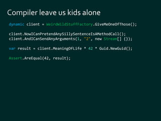 dynamic client = WeirdWildStuffFactory.GiveMeOneOfThose(); 
client.NowICanPretendAnySillySentenceIsAMethodCall(); 
client.AndICanSendAnyArguments(1, "2", new Stream[] {}); 
var result = client.MeaningOfLife * 42 * Guid.NewGuid(); 
Assert.AreEqual(42, result); 
 