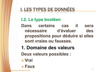 I. LES TYPES DE DONNÉES

              I.2. Le type booléen
              Dans      certains   cas    il  sera
                 nécessaire      d’évaluer     des
                 propositions pour déduire si elles
                 sont vraies ou fausses.
              1. Domaine des valeurs
              Deux valeurs possibles :
               Vrai

               Faux
                                                  11
Préparé par Med Ben Khelil
 