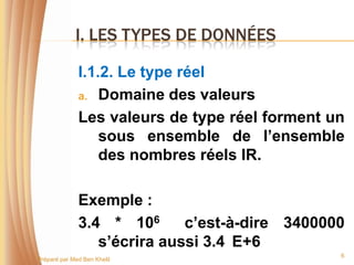 I. LES TYPES DE DONNÉES

              I.1.2. Le type réel
              a. Domaine des valeurs

              Les valeurs de type réel forment un
                  sous ensemble de l’ensemble
                  des nombres réels IR.

              Exemple :
              3.4 * 106      c’est-à-dire 3400000
                 s’écrira aussi 3.4 E+6
                                                6
Préparé par Med Ben Khelil
 