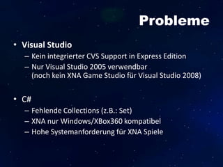 Probleme
• Visual Studio
– Kein integrierter CVS Support in Express Edition
– Nur Visual Studio 2005 verwendbar
(noch kein XNA Game Studio für Visual Studio 2008)
• C#
– Fehlende Collections (z.B.: Set)
– XNA nur Windows/XBox360 kompatibel
– Hohe Systemanforderung für XNA Spiele
 