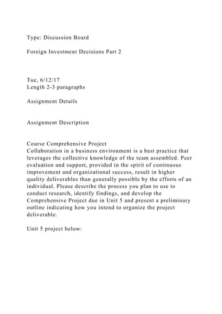 Type: Discussion Board
Foreign Investment Decisions Part 2
Tue, 6/12/17
Length 2-3 paragraphs
Assignment Details
Assignment Description
Course Comprehensive Project
Collaboration in a business environment is a best practice that
leverages the collective knowledge of the team assembled. Peer
evaluation and support, provided in the spirit of continuous
improvement and organizational success, result in higher
quality deliverables than generally possible by the efforts of an
individual. Please describe the process you plan to use to
conduct research, identify findings, and develop the
Comprehensive Project due in Unit 5 and present a preliminary
outline indicating how you intend to organize the project
deliverable.
Unit 5 project below:
 