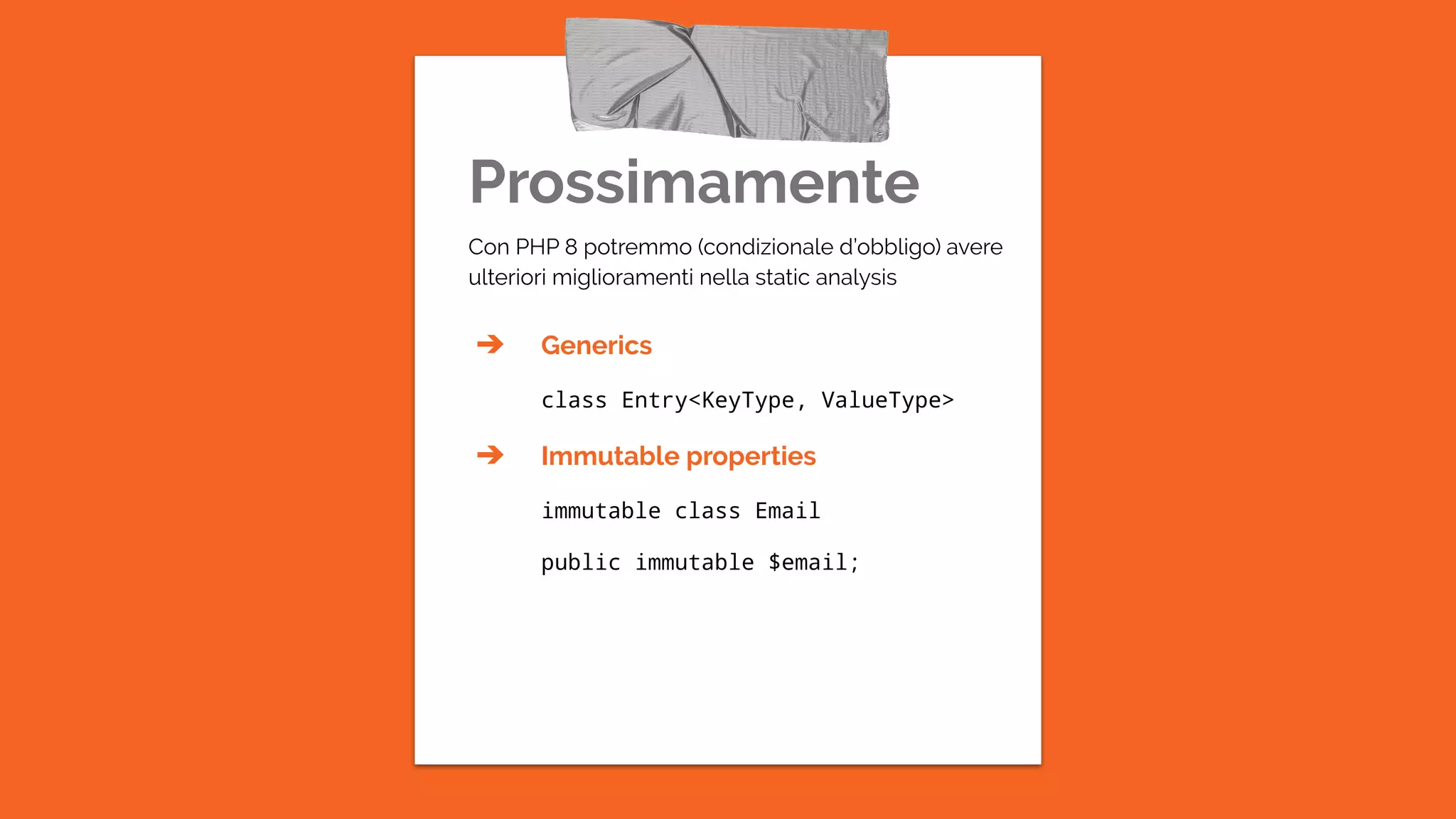 Prossimamente
Con PHP 8 potremmo (condizionale d’obbligo) avere
ulteriori miglioramenti nella static analysis
➔ Generics
class Entry<KeyType, ValueType>
➔ Immutable properties
immutable class Email
public immutable $email;
 