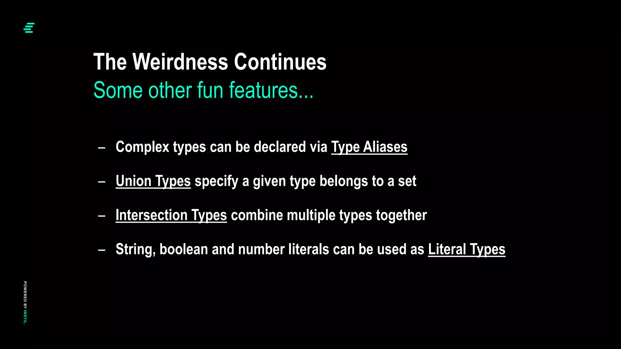 – Complex types can be declared via Type Aliases
– Union Types specify a given type belongs to a set
– Intersection Types combine multiple types together
– String, boolean and number literals can be used as Literal Types
The Weirdness Continues
Some other fun features...
 