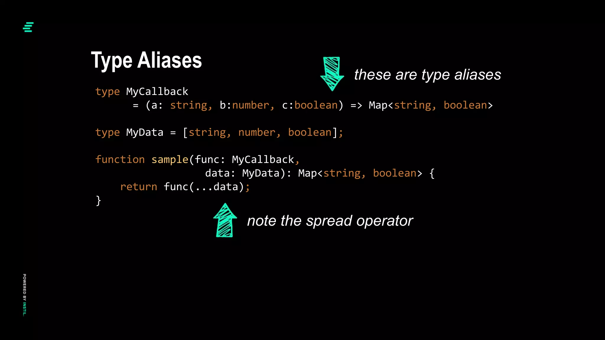 type MyCallback
= (a: string, b:number, c:boolean) => Map<string, boolean>
type MyData = [string, number, boolean];
function sample(func: MyCallback,
data: MyData): Map<string, boolean> {
return func(...data);
}
Type Aliases
these are type aliases
note the spread operator
 