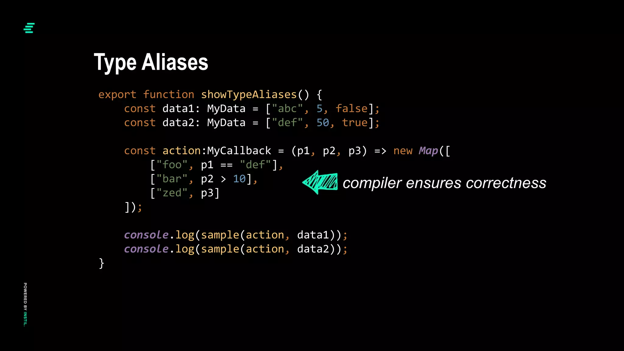 export function showTypeAliases() {
const data1: MyData = ["abc", 5, false];
const data2: MyData = ["def", 50, true];
const action:MyCallback = (p1, p2, p3) => new Map([
["foo", p1 == "def"],
["bar", p2 > 10],
["zed", p3]
]);
console.log(sample(action, data1));
console.log(sample(action, data2));
}
Type Aliases
compiler ensures correctness
 