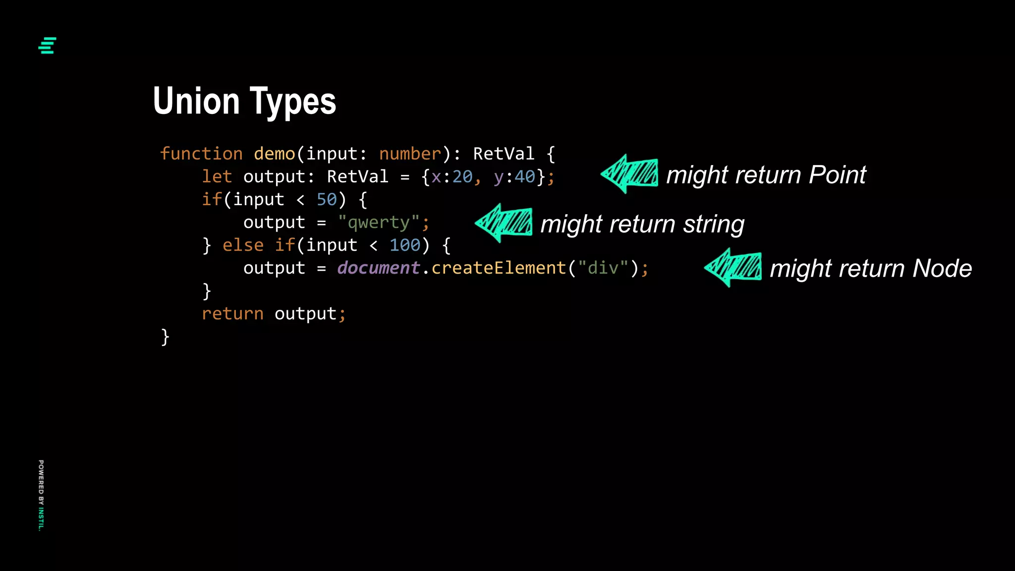 function demo(input: number): RetVal {
let output: RetVal = {x:20, y:40};
if(input < 50) {
output = "qwerty";
} else if(input < 100) {
output = document.createElement("div");
}
return output;
}
Union Types
might return Point
might return string
might return Node
 