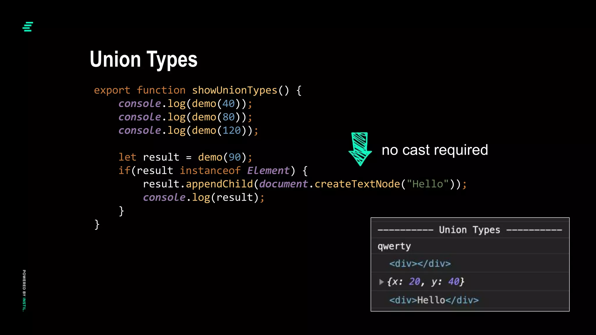 export function showUnionTypes() {
console.log(demo(40));
console.log(demo(80));
console.log(demo(120));
let result = demo(90);
if(result instanceof Element) {
result.appendChild(document.createTextNode("Hello"));
console.log(result);
}
}
Union Types
no cast required
 