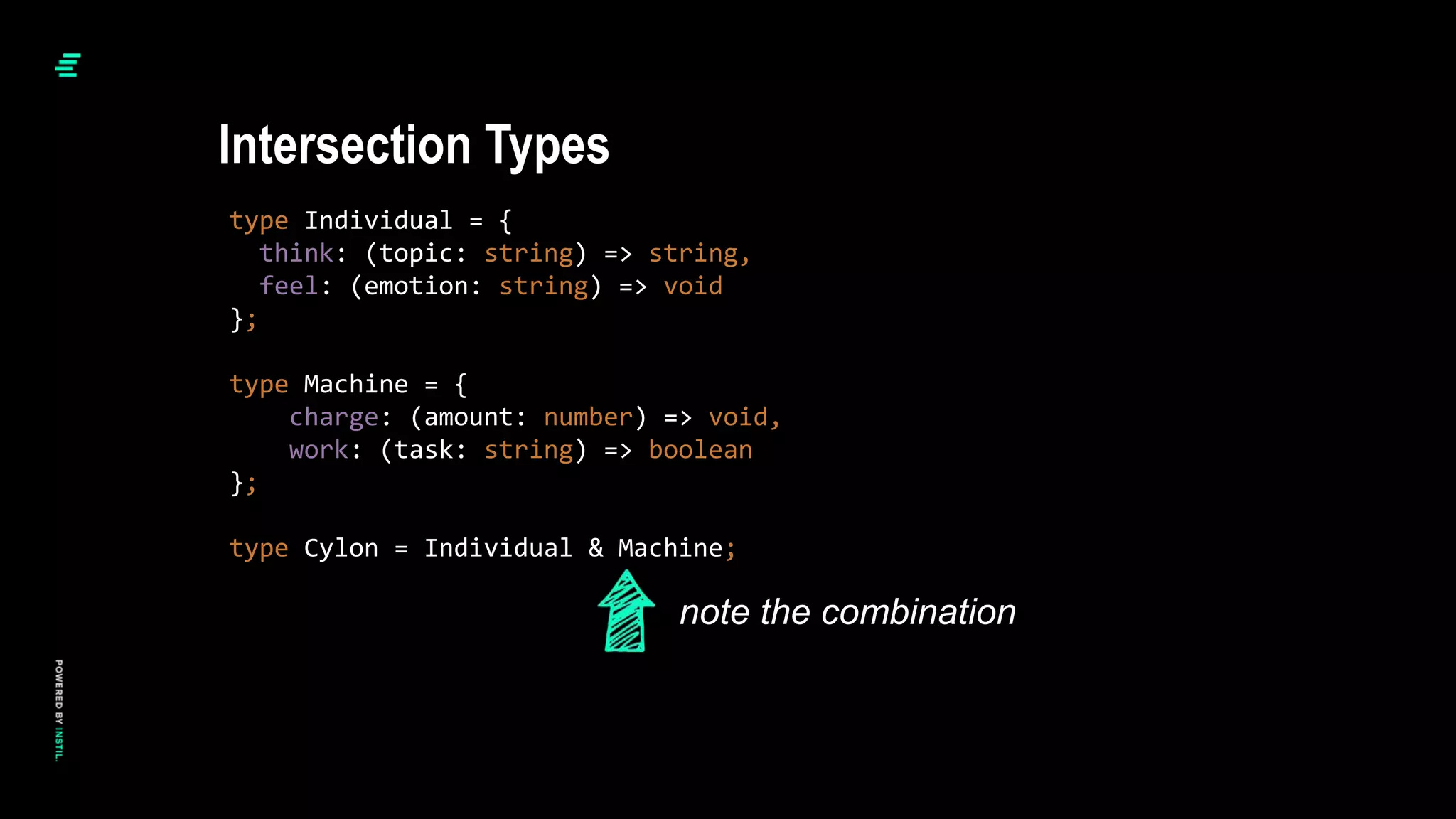 type Individual = {
think: (topic: string) => string,
feel: (emotion: string) => void
};
type Machine = {
charge: (amount: number) => void,
work: (task: string) => boolean
};
type Cylon = Individual & Machine;
Intersection Types
note the combination
 