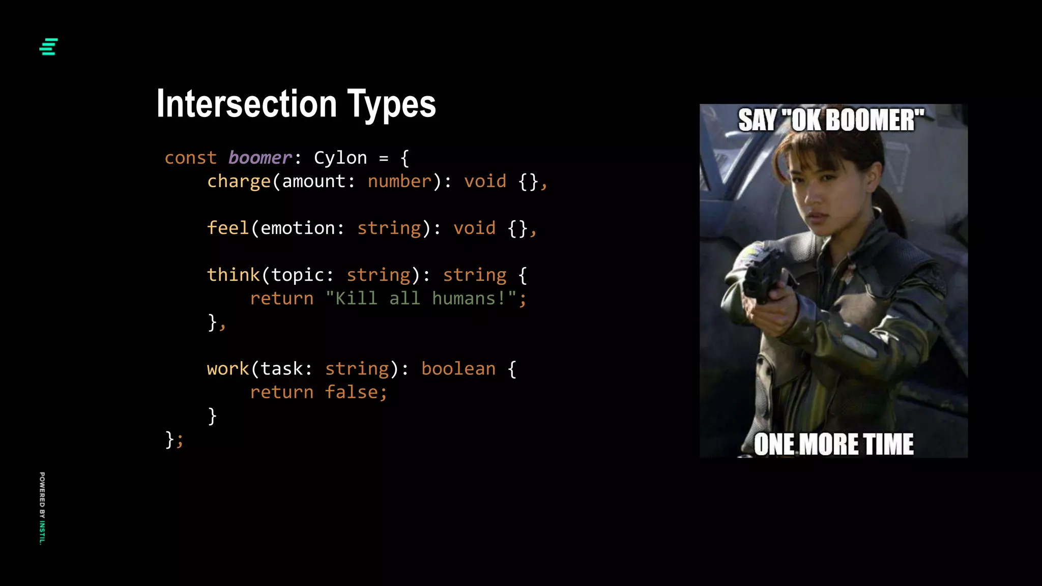 const boomer: Cylon = {
charge(amount: number): void {},
feel(emotion: string): void {},
think(topic: string): string {
return "Kill all humans!";
},
work(task: string): boolean {
return false;
}
};
Intersection Types
 