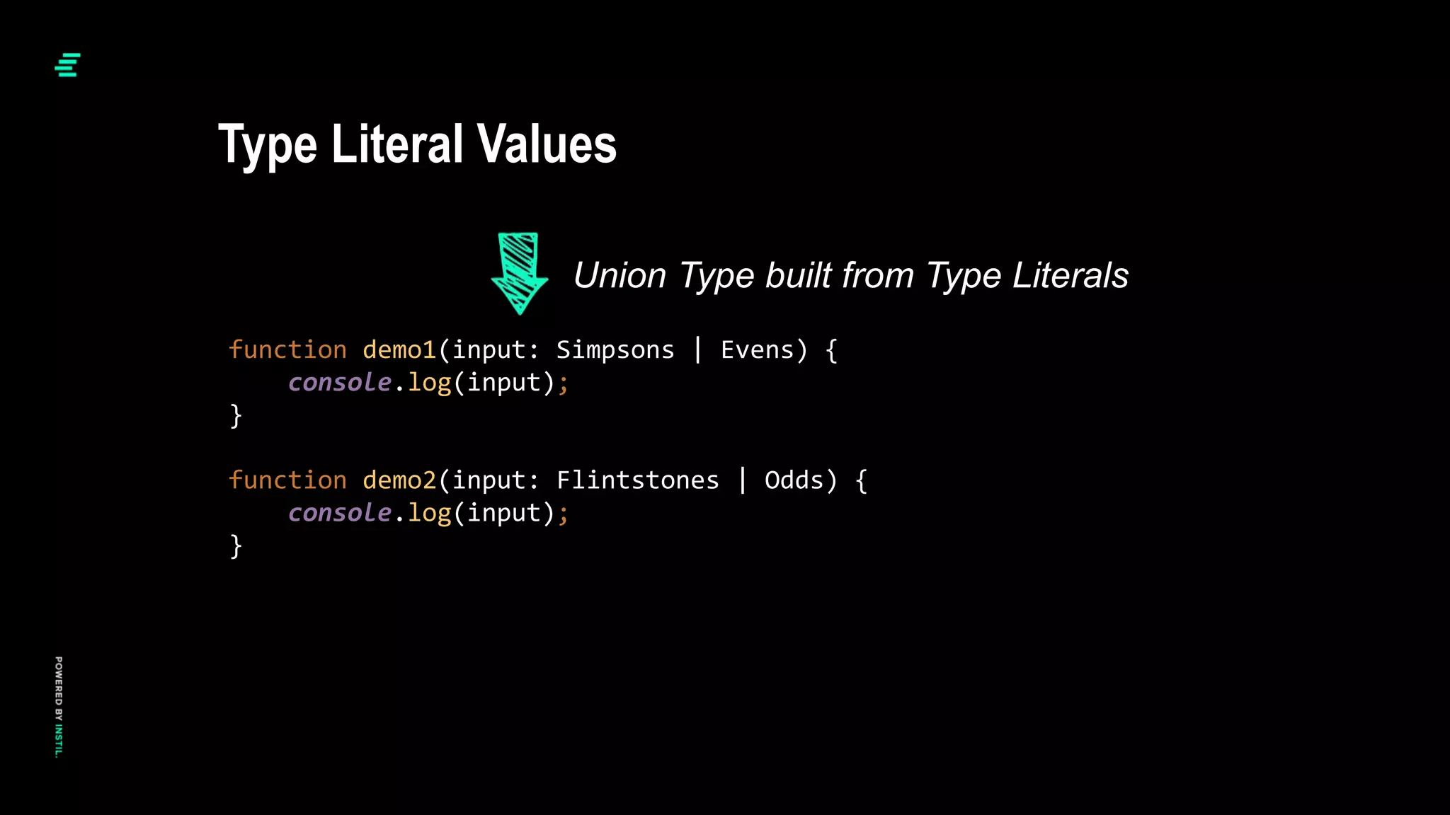 function demo1(input: Simpsons | Evens) {
console.log(input);
}
function demo2(input: Flintstones | Odds) {
console.log(input);
}
Type Literal Values
Union Type built from Type Literals
 