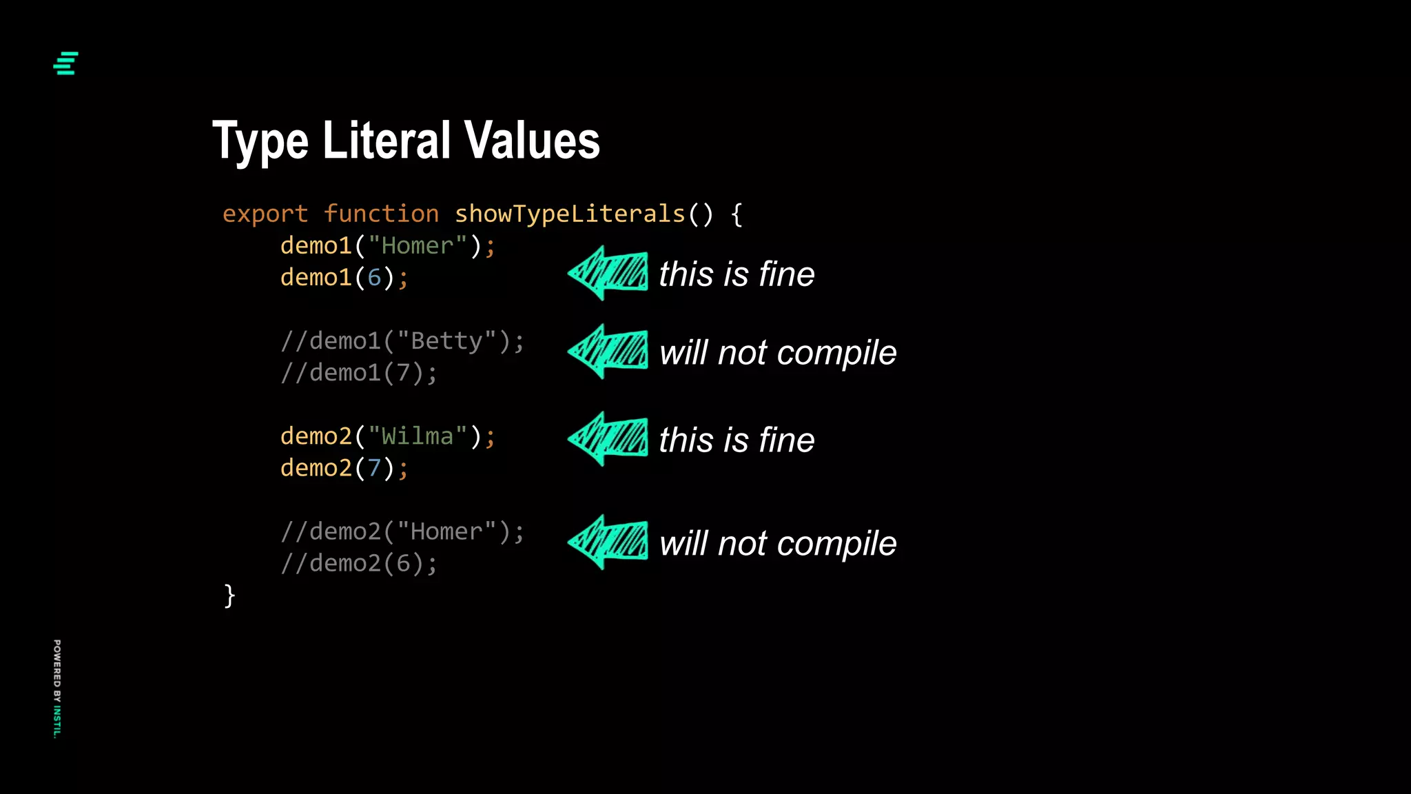 export function showTypeLiterals() {
demo1("Homer");
demo1(6);
//demo1("Betty");
//demo1(7);
demo2("Wilma");
demo2(7);
//demo2("Homer");
//demo2(6);
}
Type Literal Values
this is fine
this is fine
will not compile
will not compile
 