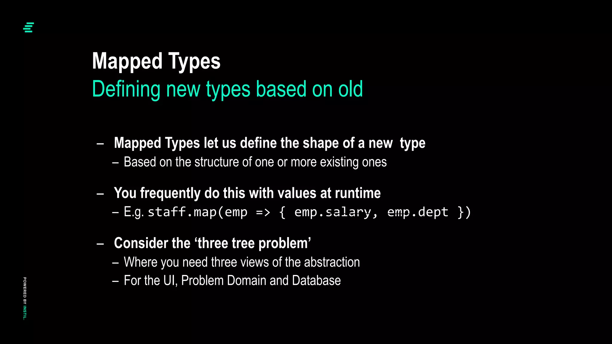 – Mapped Types let us define the shape of a new type
– Based on the structure of one or more existing ones
– You frequently do this with values at runtime
– E.g. staff.map(emp => { emp.salary, emp.dept })
– Consider the ‘three tree problem’
– Where you need three views of the abstraction
– For the UI, Problem Domain and Database
Mapped Types
Defining new types based on old
 