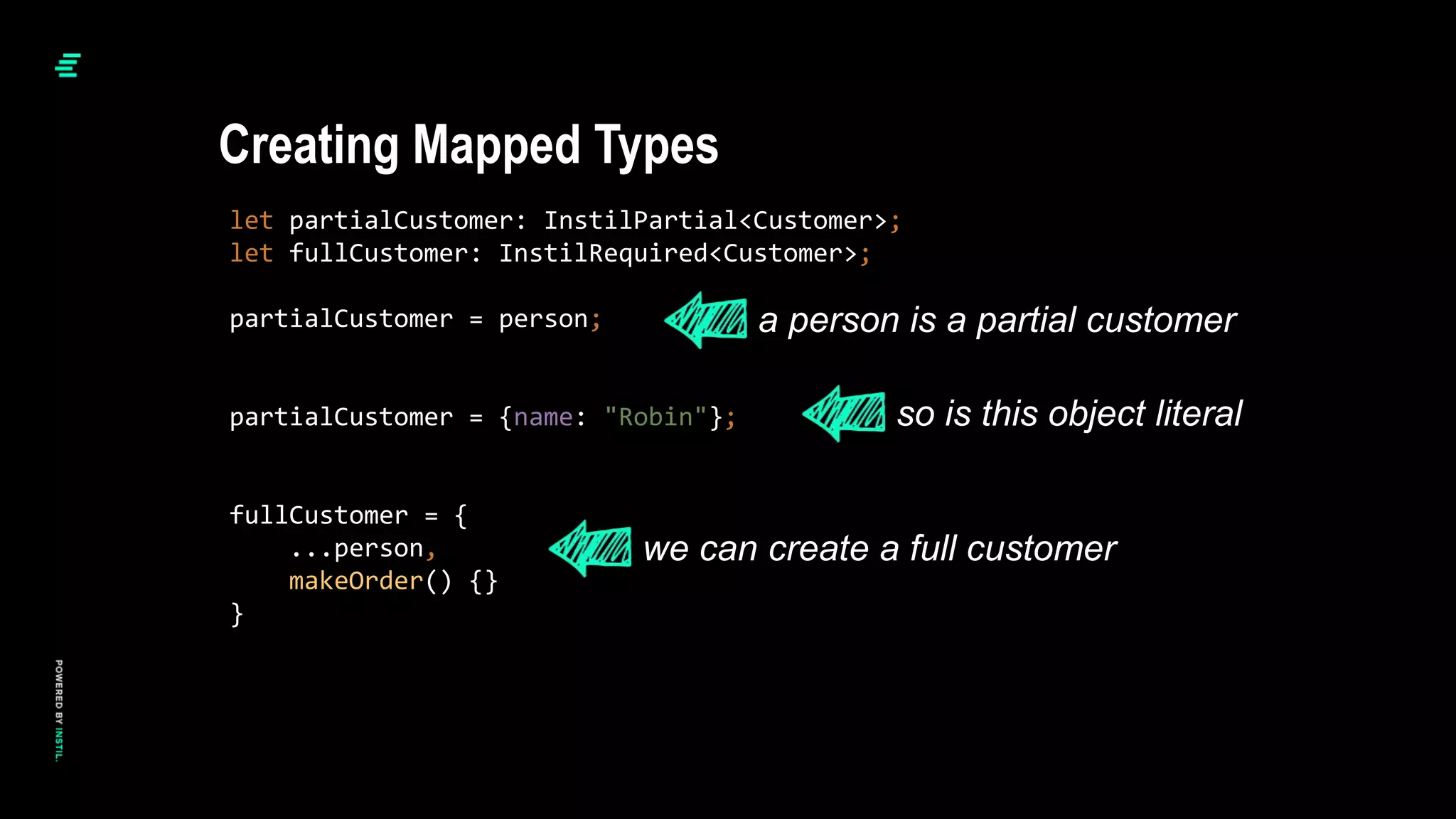 let partialCustomer: InstilPartial<Customer>;
let fullCustomer: InstilRequired<Customer>;
partialCustomer = person;
partialCustomer = {name: "Robin"};
fullCustomer = {
...person,
makeOrder() {}
}
Creating Mapped Types
a person is a partial customer
so is this object literal
we can create a full customer
 