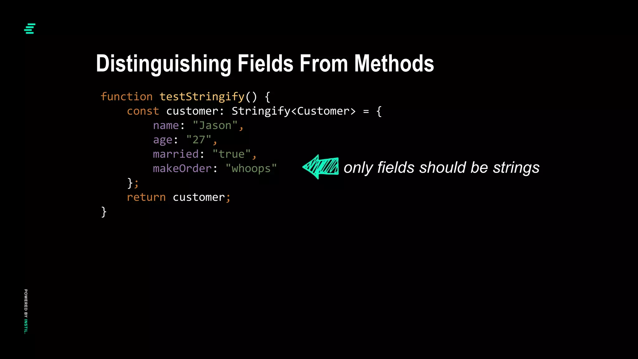 function testStringify() {
const customer: Stringify<Customer> = {
name: "Jason",
age: "27",
married: "true",
makeOrder: "whoops"
};
return customer;
}
Distinguishing Fields From Methods
only fields should be strings
 