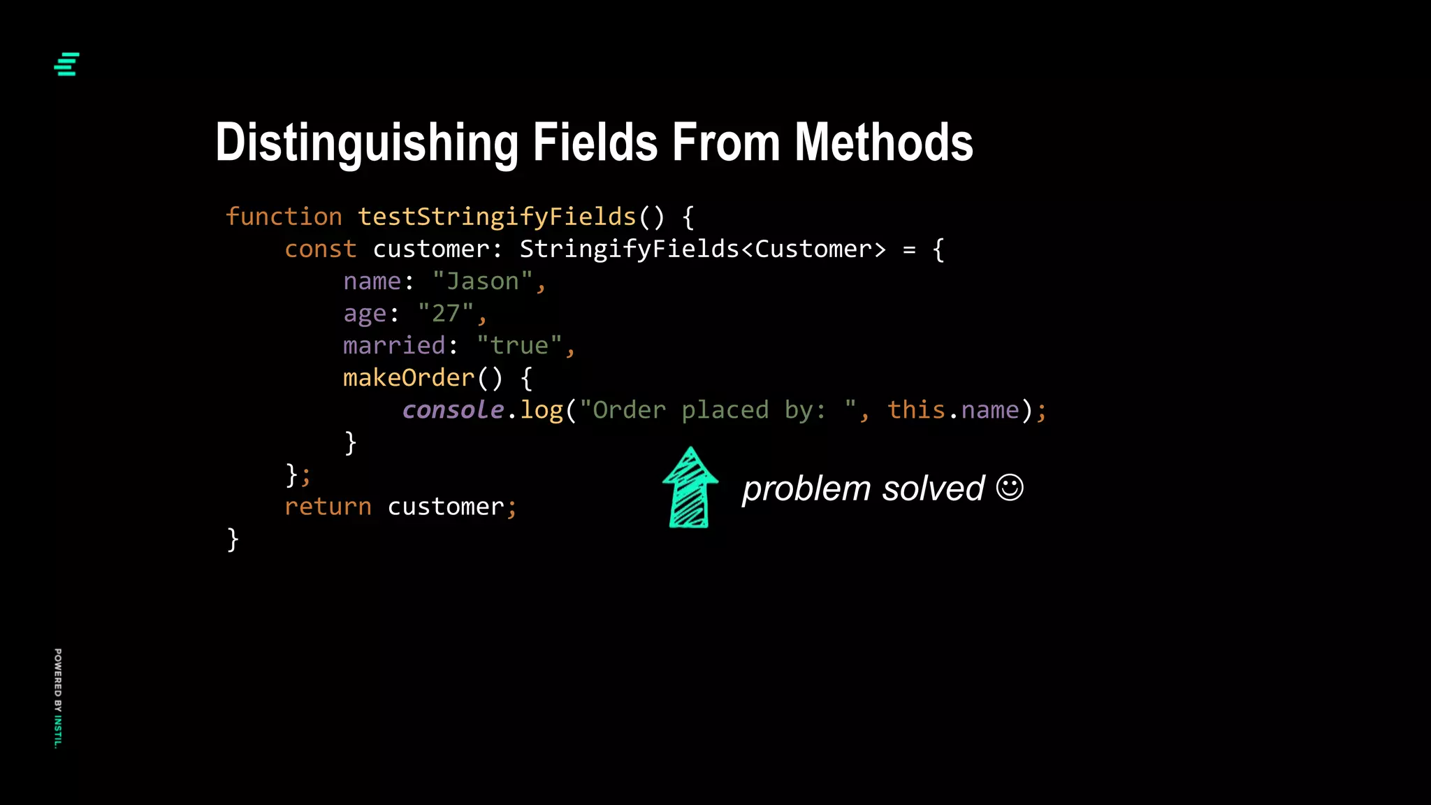 function testStringifyFields() {
const customer: StringifyFields<Customer> = {
name: "Jason",
age: "27",
married: "true",
makeOrder() {
console.log("Order placed by: ", this.name);
}
};
return customer;
}
Distinguishing Fields From Methods
problem solved 
 