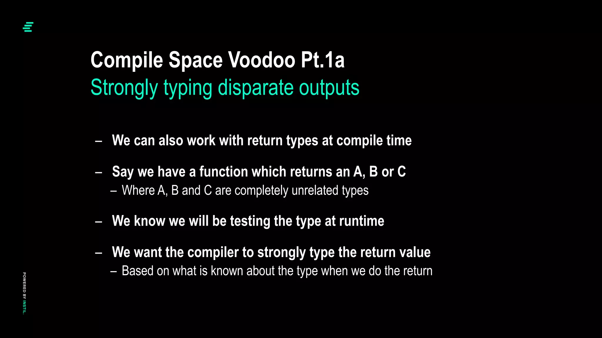 – We can also work with return types at compile time
– Say we have a function which returns an A, B or C
– Where A, B and C are completely unrelated types
– We know we will be testing the type at runtime
– We want the compiler to strongly type the return value
– Based on what is known about the type when we do the return
Compile Space Voodoo Pt.1a
Strongly typing disparate outputs
 