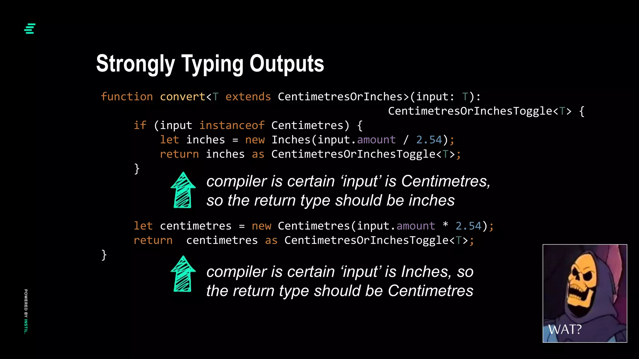 function convert<T extends CentimetresOrInches>(input: T):
CentimetresOrInchesToggle<T> {
if (input instanceof Centimetres) {
let inches = new Inches(input.amount / 2.54);
return inches as CentimetresOrInchesToggle<T>;
}
let centimetres = new Centimetres(input.amount * 2.54);
return centimetres as CentimetresOrInchesToggle<T>;
}
Strongly Typing Outputs
WAT?
compiler is certain ‘input’ is Centimetres,
so the return type should be inches
compiler is certain ‘input’ is Inches, so
the return type should be Centimetres
 