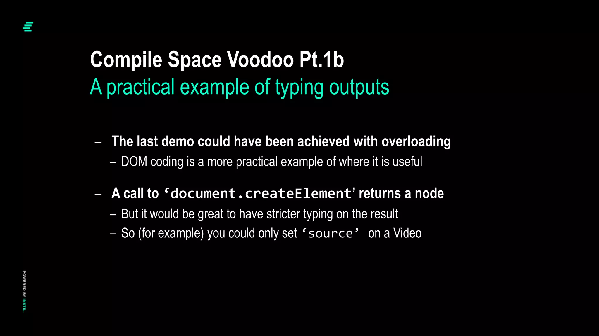 – The last demo could have been achieved with overloading
– DOM coding is a more practical example of where it is useful
– A call to ‘document.createElement’ returns a node
– But it would be great to have stricter typing on the result
– So (for example) you could only set ‘source’ on a Video
Compile Space Voodoo Pt.1b
A practical example of typing outputs
 