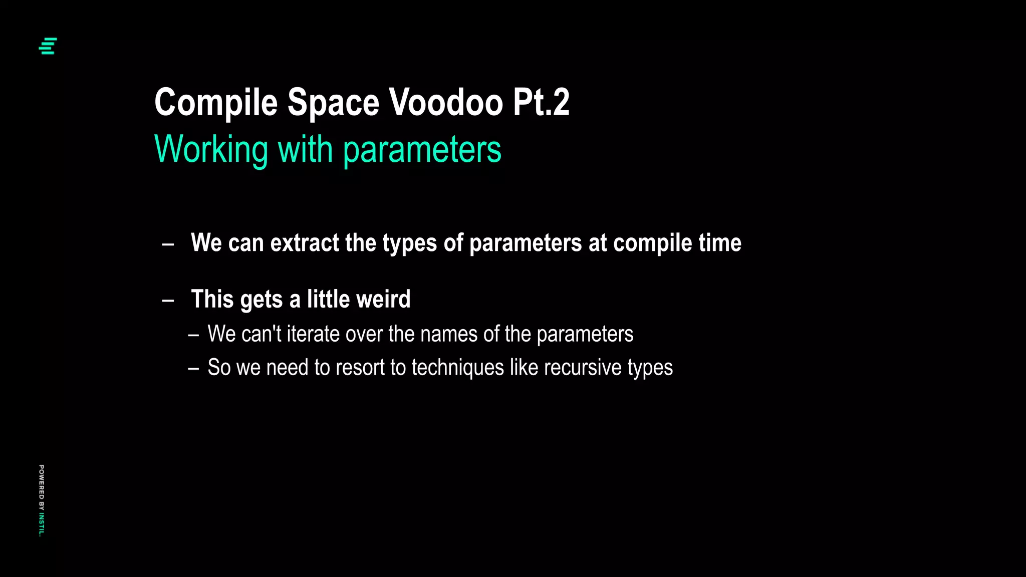 – We can extract the types of parameters at compile time
– This gets a little weird
– We can't iterate over the names of the parameters
– So we need to resort to techniques like recursive types
Compile Space Voodoo Pt.2
Working with parameters
 