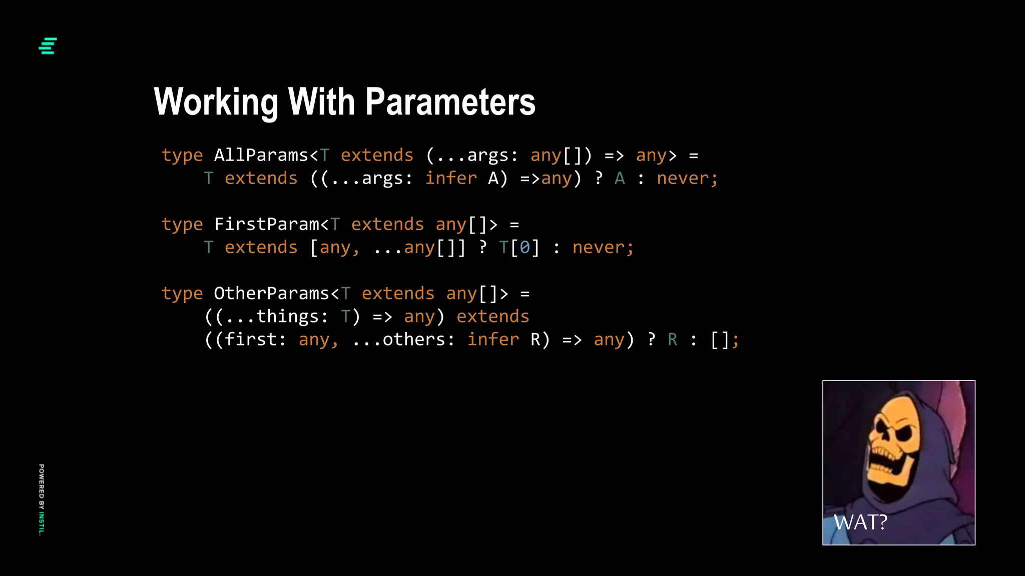 type AllParams<T extends (...args: any[]) => any> =
T extends ((...args: infer A) =>any) ? A : never;
type FirstParam<T extends any[]> =
T extends [any, ...any[]] ? T[0] : never;
type OtherParams<T extends any[]> =
((...things: T) => any) extends
((first: any, ...others: infer R) => any) ? R : [];
Working With Parameters
WAT?
 
