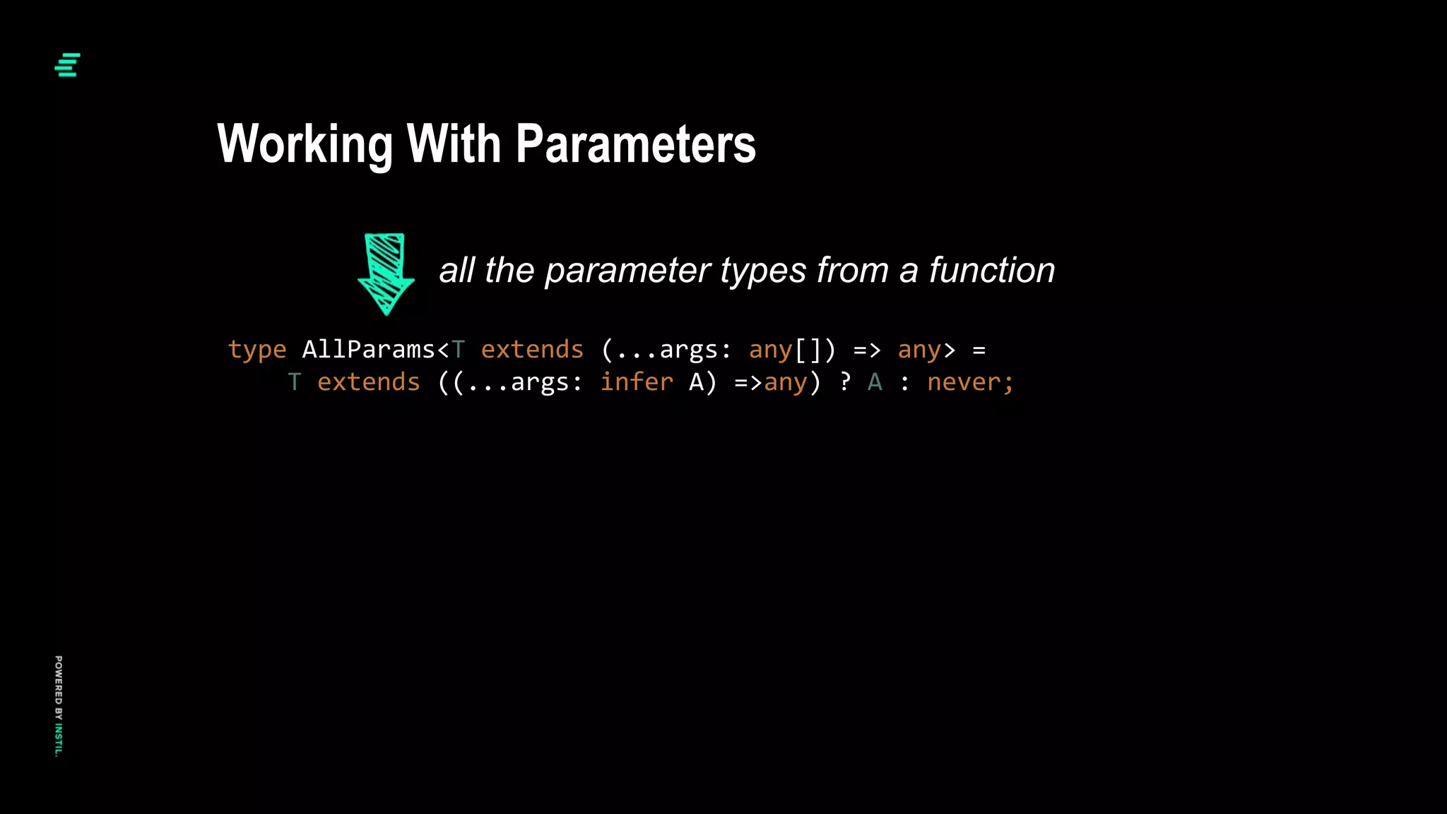 type AllParams<T extends (...args: any[]) => any> =
T extends ((...args: infer A) =>any) ? A : never;
Working With Parameters
all the parameter types from a function
 
