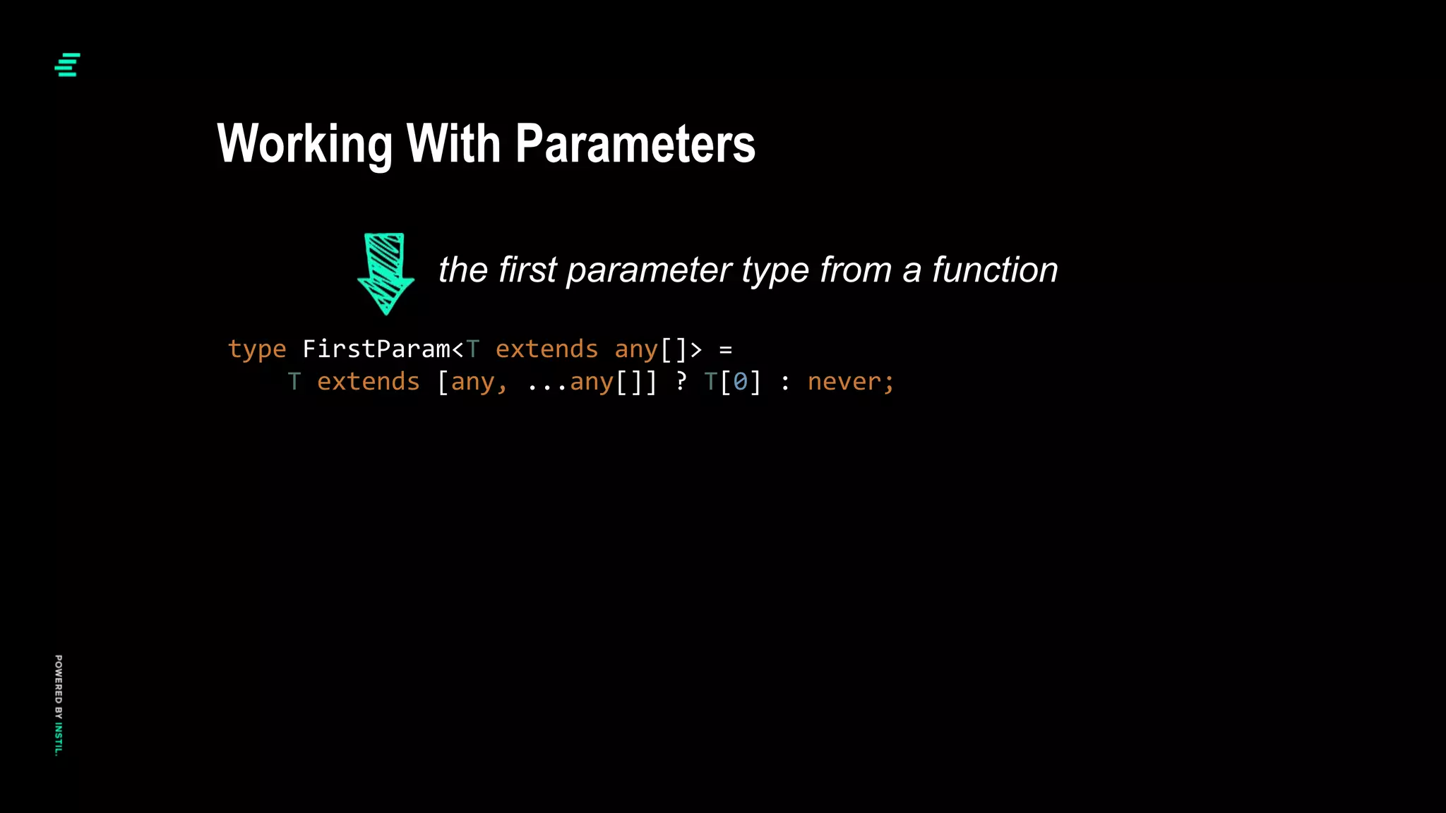 type FirstParam<T extends any[]> =
T extends [any, ...any[]] ? T[0] : never;
Working With Parameters
the first parameter type from a function
 