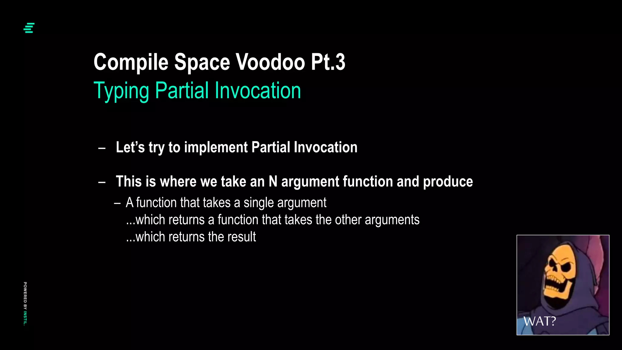 – Let’s try to implement Partial Invocation
– This is where we take an N argument function and produce
– A function that takes a single argument
...which returns a function that takes the other arguments
...which returns the result
Compile Space Voodoo Pt.3
Typing Partial Invocation
WAT?
 