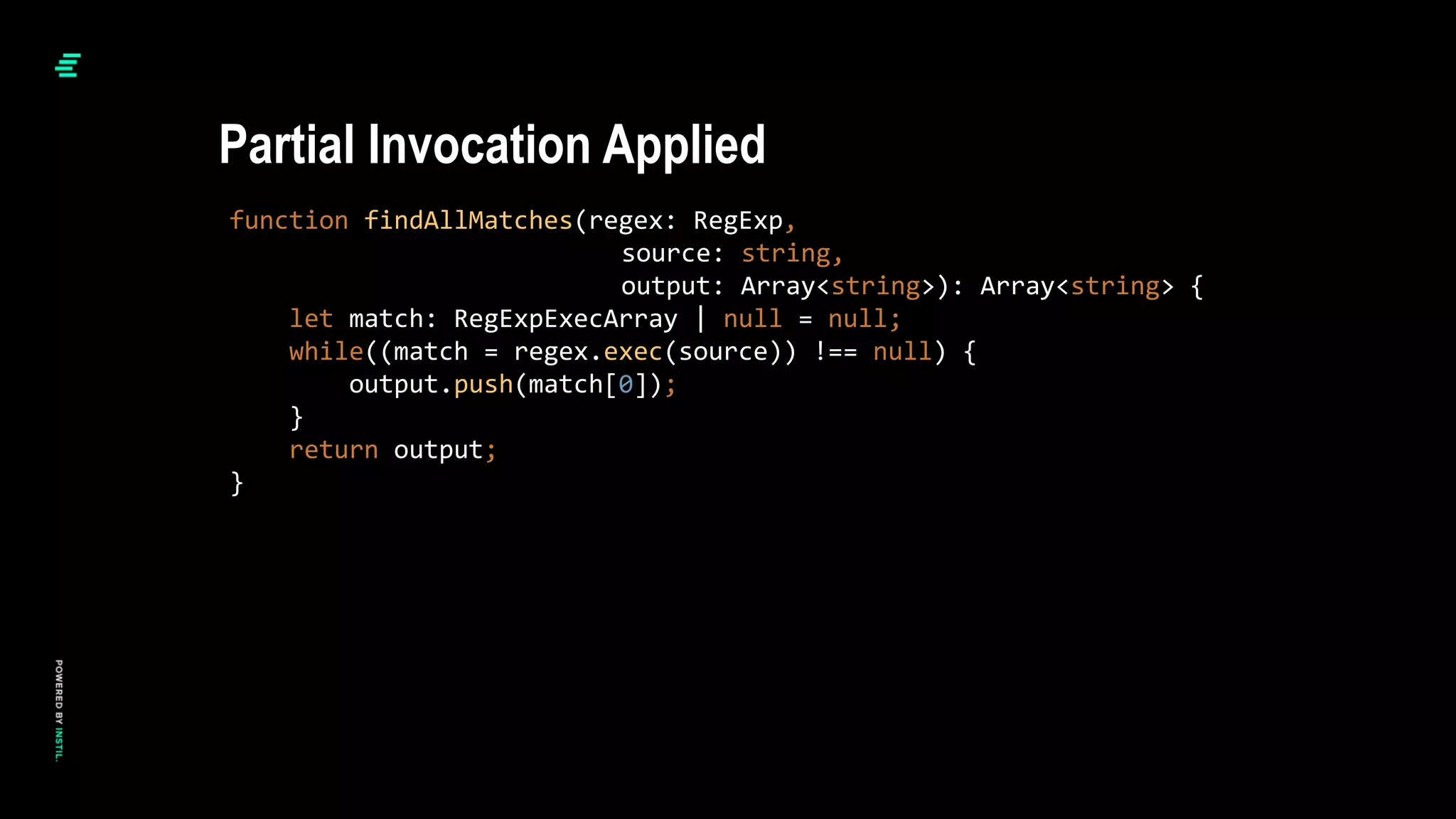 function findAllMatches(regex: RegExp,
source: string,
output: Array<string>): Array<string> {
let match: RegExpExecArray | null = null;
while((match = regex.exec(source)) !== null) {
output.push(match[0]);
}
return output;
}
Partial Invocation Applied
 
