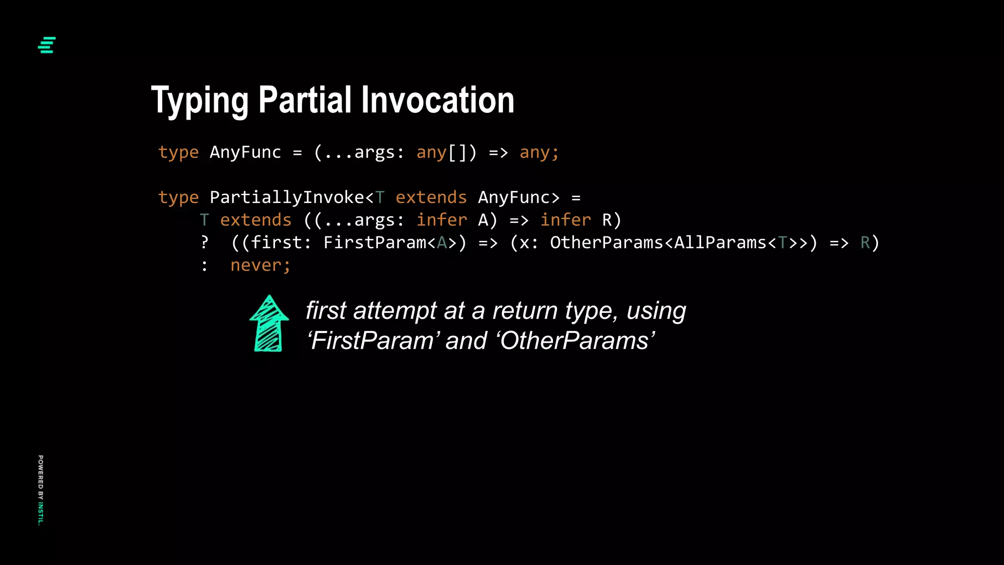 type AnyFunc = (...args: any[]) => any;
type PartiallyInvoke<T extends AnyFunc> =
T extends ((...args: infer A) => infer R)
? ((first: FirstParam<A>) => (x: OtherParams<AllParams<T>>) => R)
: never;
Typing Partial Invocation
first attempt at a return type, using
‘FirstParam’ and ‘OtherParams’
 