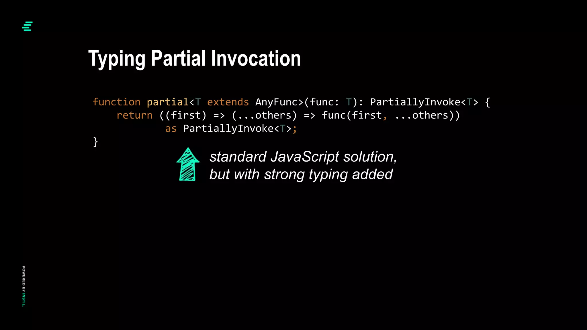 function partial<T extends AnyFunc>(func: T): PartiallyInvoke<T> {
return ((first) => (...others) => func(first, ...others))
as PartiallyInvoke<T>;
}
Typing Partial Invocation
standard JavaScript solution,
but with strong typing added
 