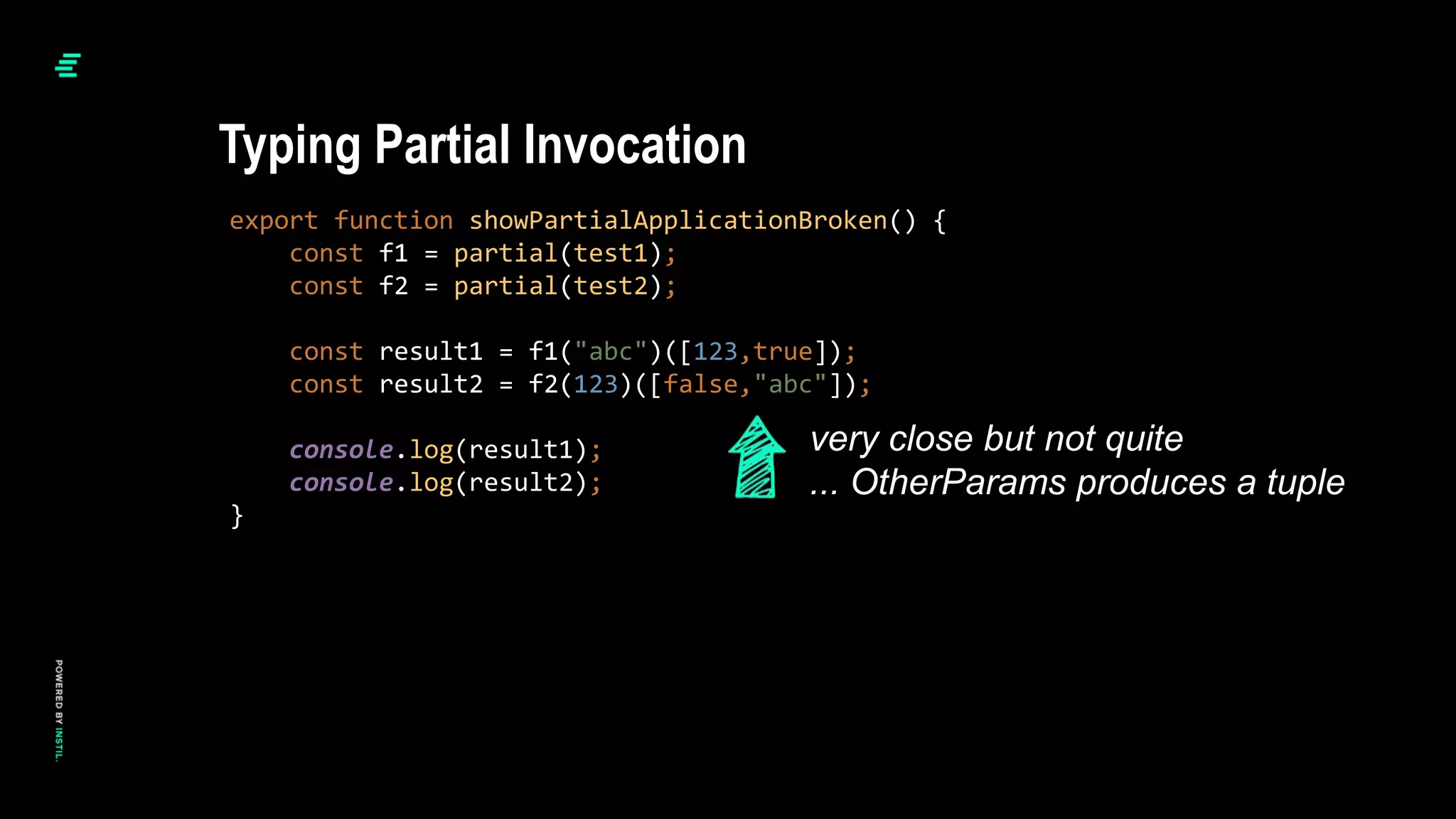 export function showPartialApplicationBroken() {
const f1 = partial(test1);
const f2 = partial(test2);
const result1 = f1("abc")([123,true]);
const result2 = f2(123)([false,"abc"]);
console.log(result1);
console.log(result2);
}
Typing Partial Invocation
very close but not quite
... OtherParams produces a tuple
 