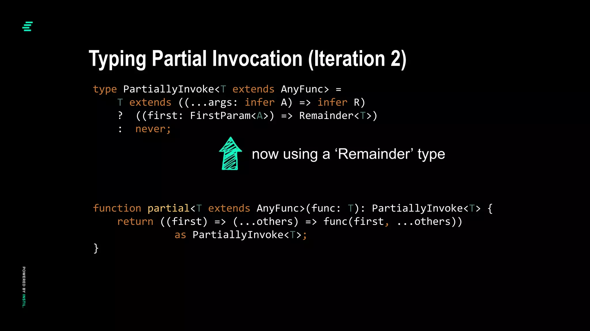 type PartiallyInvoke<T extends AnyFunc> =
T extends ((...args: infer A) => infer R)
? ((first: FirstParam<A>) => Remainder<T>)
: never;
function partial<T extends AnyFunc>(func: T): PartiallyInvoke<T> {
return ((first) => (...others) => func(first, ...others))
as PartiallyInvoke<T>;
}
Typing Partial Invocation (Iteration 2)
now using a ‘Remainder’ type
 