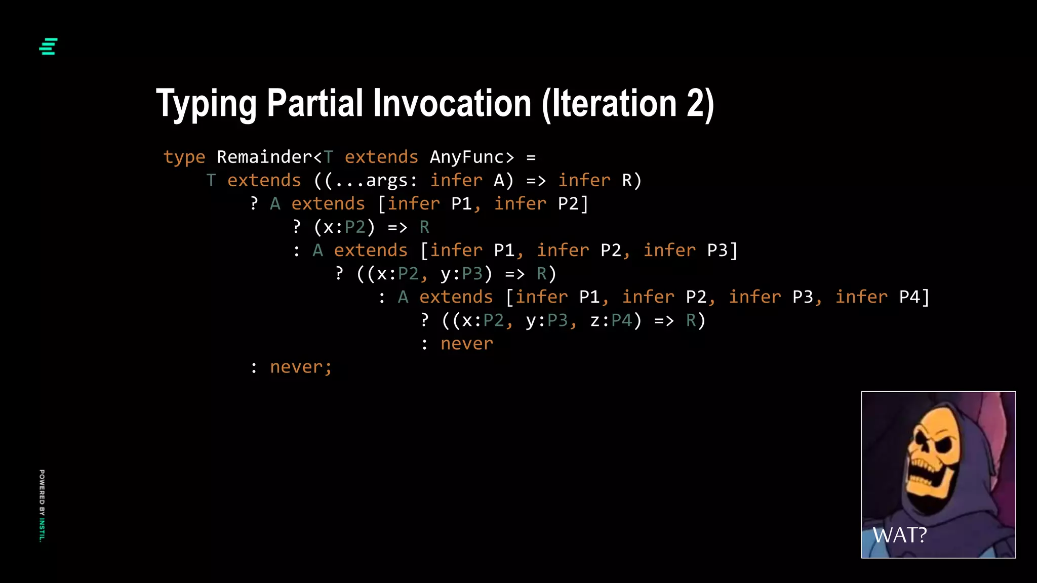 type Remainder<T extends AnyFunc> =
T extends ((...args: infer A) => infer R)
? A extends [infer P1, infer P2]
? (x:P2) => R
: A extends [infer P1, infer P2, infer P3]
? ((x:P2, y:P3) => R)
: A extends [infer P1, infer P2, infer P3, infer P4]
? ((x:P2, y:P3, z:P4) => R)
: never
: never;
Typing Partial Invocation (Iteration 2)
WAT?
 