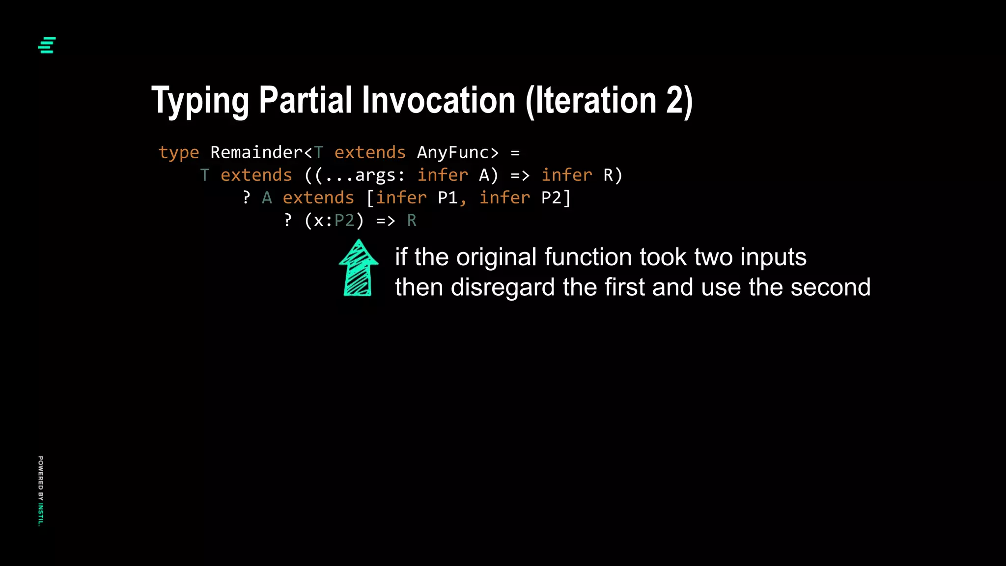 type Remainder<T extends AnyFunc> =
T extends ((...args: infer A) => infer R)
? A extends [infer P1, infer P2]
? (x:P2) => R
Typing Partial Invocation (Iteration 2)
if the original function took two inputs
then disregard the first and use the second
 