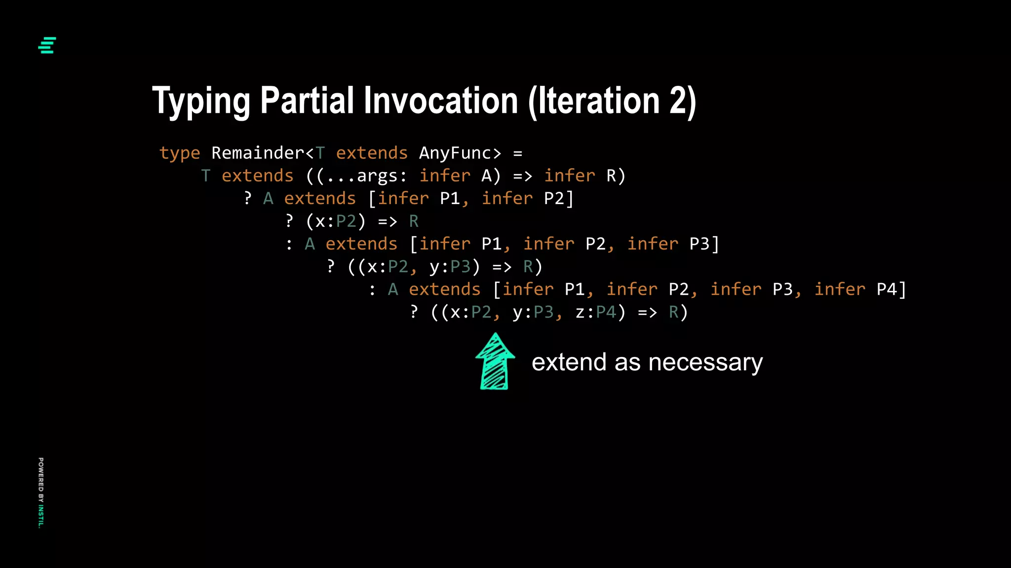 type Remainder<T extends AnyFunc> =
T extends ((...args: infer A) => infer R)
? A extends [infer P1, infer P2]
? (x:P2) => R
: A extends [infer P1, infer P2, infer P3]
? ((x:P2, y:P3) => R)
: A extends [infer P1, infer P2, infer P3, infer P4]
? ((x:P2, y:P3, z:P4) => R)
Typing Partial Invocation (Iteration 2)
extend as necessary
 